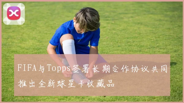 FIFA与Topps签署长期合作协议共同推出全新球星卡收藏品