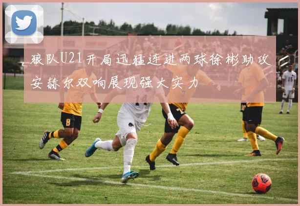 狼队U21开局迅猛连进两球徐彬助攻安赫尔双响展现强大实力