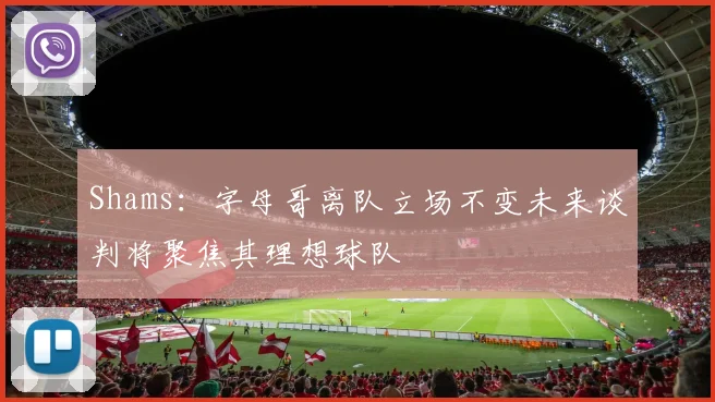 Shams：字母哥离队立场不变未来谈判将聚焦其理想球队