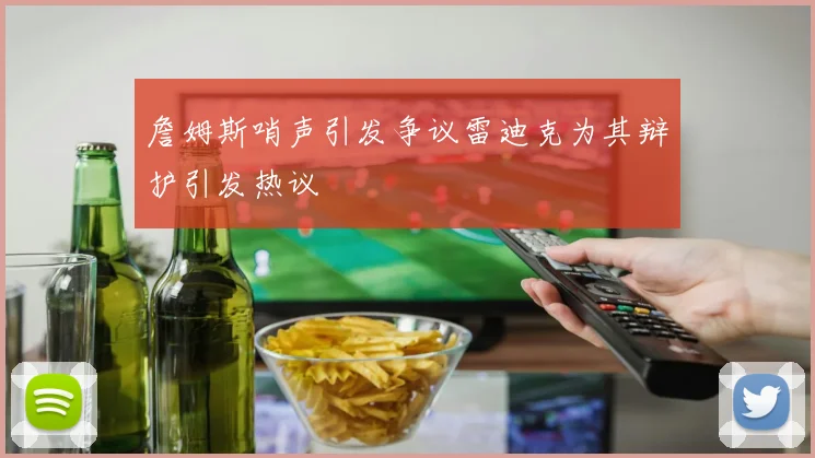 詹姆斯哨声引发争议雷迪克为其辩护引发热议