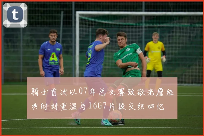骑士首次以07年总决赛致敬老詹经典时刻重温与16G7片段交织回忆