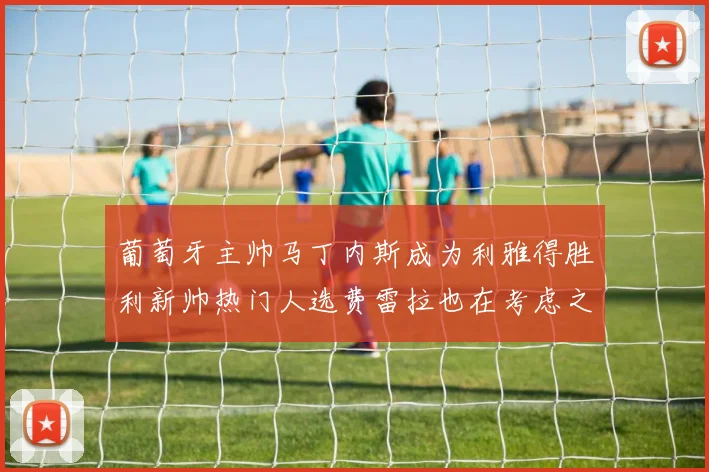 葡萄牙主帅马丁内斯成为利雅得胜利新帅热门人选费雷拉也在考虑之中
