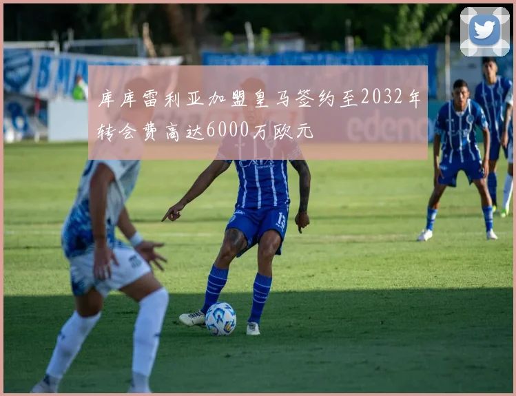 库库雷利亚加盟皇马签约至2032年转会费高达6000万欧元