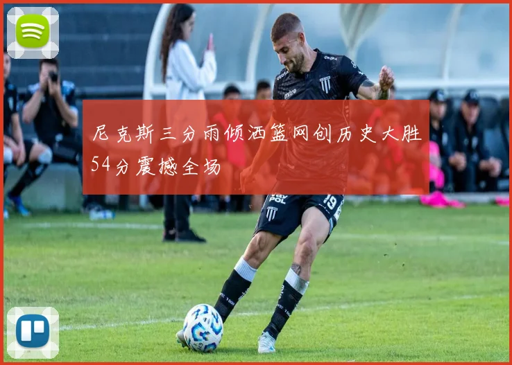 尼克斯三分雨倾洒篮网创历史大胜54分震撼全场