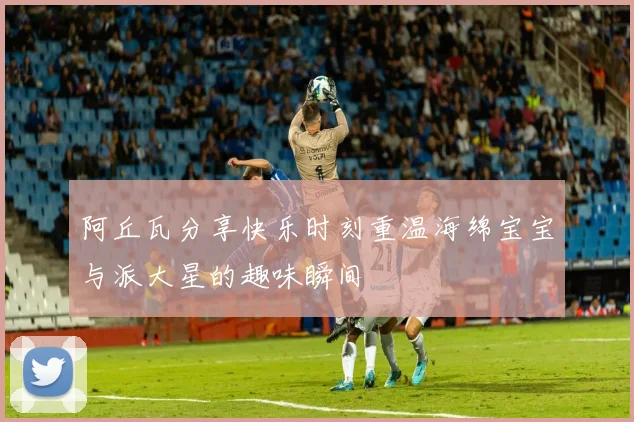 阿丘瓦分享快乐时刻重温海绵宝宝与派大星的趣味瞬间