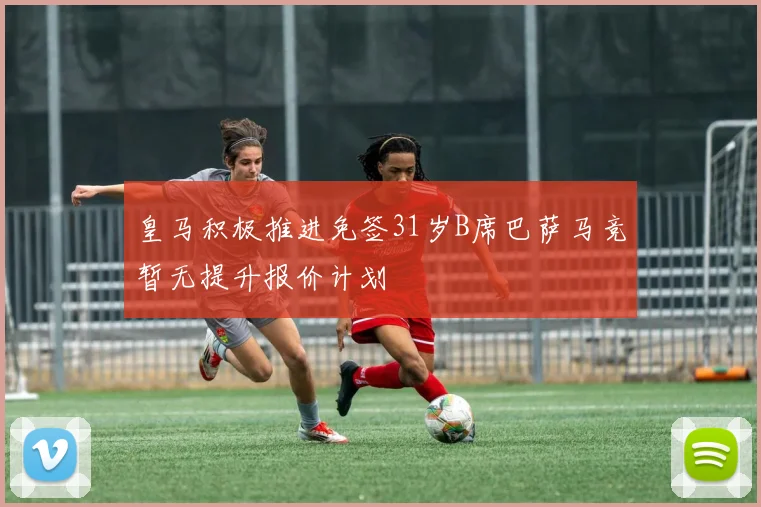 皇马积极推进免签31岁B席巴萨马竞暂无提升报价计划