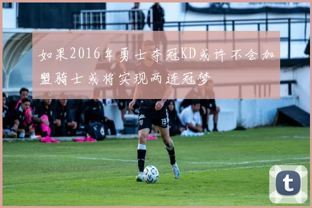 如果2016年勇士夺冠KD或许不会加盟骑士或将实现两连冠梦