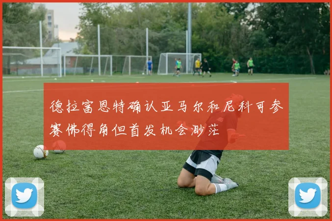 德拉富恩特确认亚马尔和尼科可参赛佛得角但首发机会渺茫