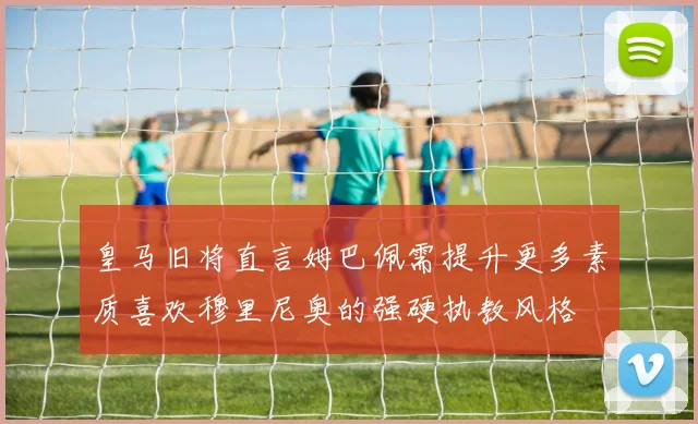 皇马旧将直言姆巴佩需提升更多素质喜欢穆里尼奥的强硬执教风格