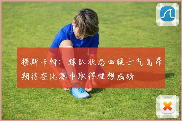 穆斯卡特：球队状态回暖士气高昂期待在比赛中取得理想成绩