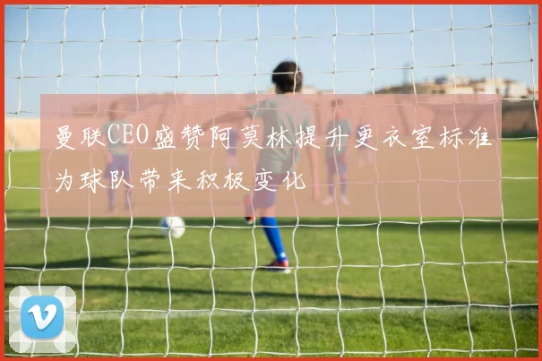 曼联CEO盛赞阿莫林提升更衣室标准为球队带来积极变化