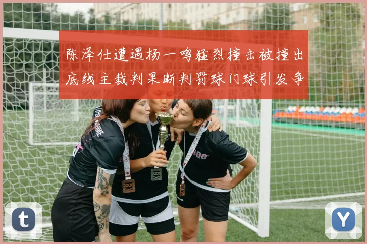 陈泽仕遭遇杨一鸣猛烈撞击被撞出底线主裁判果断判罚球门球引发争议