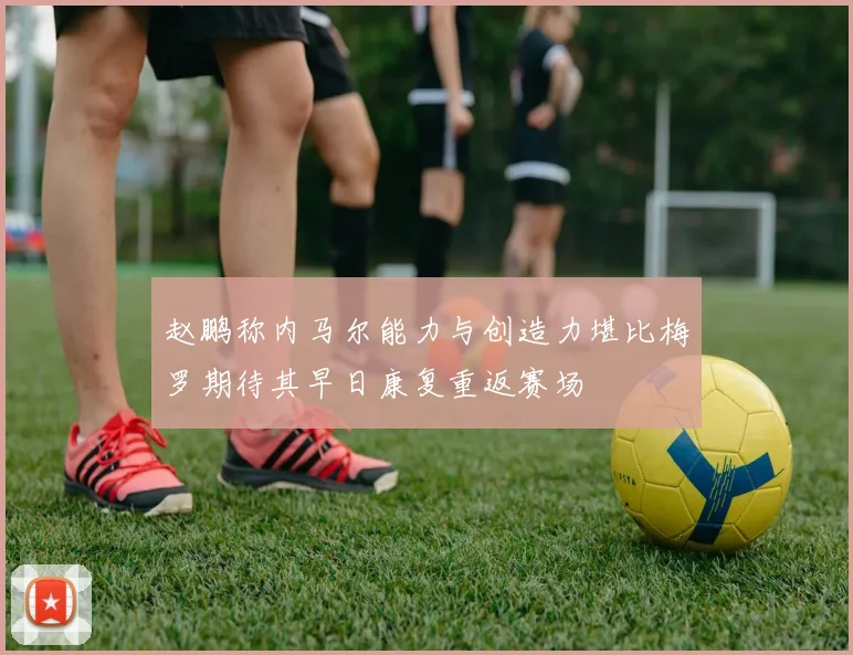 赵鹏称内马尔能力与创造力堪比梅罗期待其早日康复重返赛场