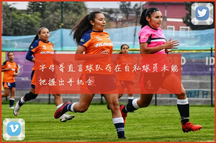 字母哥直言球队存在自私球员未能把握出手机会
