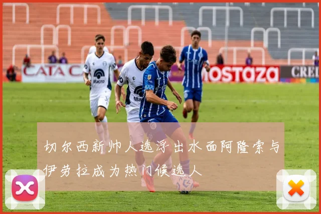 切尔西新帅人选浮出水面阿隆索与伊劳拉成为热门候选人