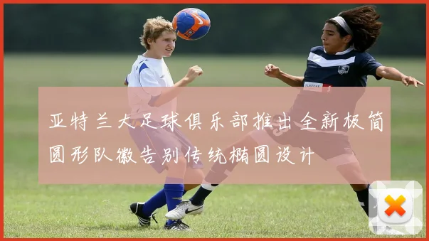 亚特兰大足球俱乐部推出全新极简圆形队徽告别传统椭圆设计